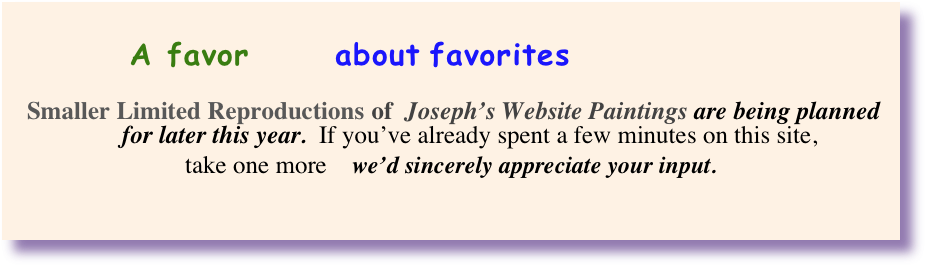 
         A favor      about favorites 

    Smaller Limited Reproductions of  Joseph’s Website Paintings are being planned 
      for later this year.  If you’ve already spent a few minutes on this site, 
take one more    we’d sincerely appreciate your input.                              
                                                                    

