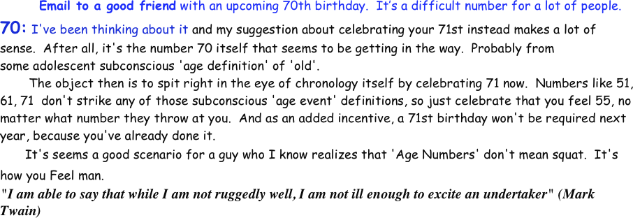           Email to a good friend with an upcoming 70th birthday.  It’s a difficult number for a lot of people.
70: I've been thinking about it and my suggestion about celebrating your 71st instead makes a lot of sense.  After all, it's the number 70 itself that seems to be getting in the way.  Probably from some adolescent subconscious 'age definition' of 'old'.  
	 The object then is to spit right in the eye of chronology itself by celebrating 71 now.  Numbers like 51, 61, 71  don't strike any of those subconscious 'age event' definitions, so just celebrate that you feel 55, no matter what number they throw at you.  And as an added incentive, a 71st birthday won't be required next year, because you've already done it.  
	It's seems a good scenario for a guy who I know realizes that 'Age Numbers' don't mean squat.  It's how you Feel man.  
"I am able to say that while I am not ruggedly well, I am not ill enough to excite an undertaker" (Mark Twain)