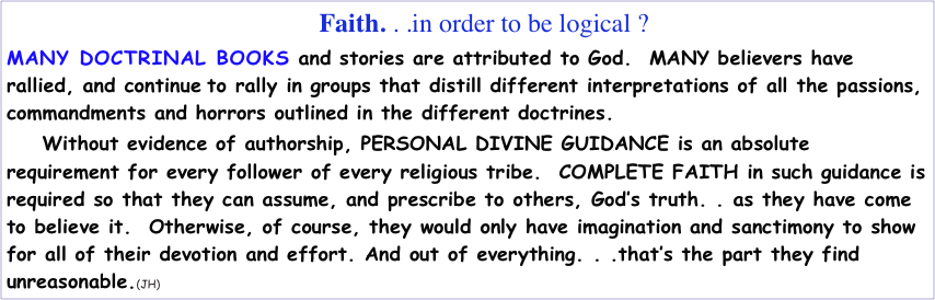                                                      Faith. . .in order to be logical ?
MANY DOCTRINAL BOOKS and stories are attributed to God.  MANY believers have rallied, and continue to rally in groups that distill different interpretations of all the passions, commandments and horrors outlined in the different doctrines.   
      Without evidence of authorship, PERSONAL DIVINE GUIDANCE is an absolute requirement for every follower of every religious tribe.  COMPLETE FAITH in such guidance is required so that they can assume, and prescribe to others, God’s truth. . as they have come to believe it.  Otherwise, of course, they would only have imagination and sanctimony to show for all of their devotion and effort. And out of everything. . .that’s the part they find unreasonable.(JH)           