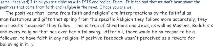  (email received) I think you are right on with ISIS and radical Islam.  It is too bad that we don’t hear about the positives that come from faith and religion in the news.  I hope you are well.
    The positives that "come from faith and religion" are interpretations by the faithful as manifestations and gifts that spring from the specific Religion they follow; more accurately, they are results "because" they follow.  This is true of Christians and Jews, as well as Muslims, Buddhists and every religion that has ever had a following.  After all, there would be no reason to be a follower, to have faith in any religion, if positive feedback wasn't perceived as a reward for believing in it. (JH)  