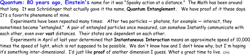 Quantum: 80 years ago, Einstein's name for it was "Spooky action at a distance."  The Math has been around that long.  It was Schrödinger that actually gave it the name, Quantum Entanglement.   We have proof of it these days.  It’s a favorite phenomena of mine.
	Experiments have been repeated many times:   After two particles — photons, for example — interact, they sometimes become "entangled."  A pair of entangled particles once measured, can somehow Instantly communicate with each other, even over vast distances.  Their states are dependent on each other.  
	Experiments in April of last year determined that Instantaneous Interaction means an approximate speed of 10,000 times the speed of light, which is not supposed to be possible.  We don't know how and I don’t know why, but I'm hoping it’s something inter-dimensional.  I’d just like proof of another dimension I guess. What a great time to live. (JH)